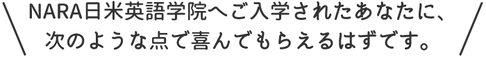 NARA日米英語学院へご入学されたあなたに、次のような点で喜んでもらえるはずです。